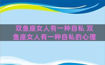 双鱼座女人有一种自私 双鱼座女人有一种自私的心理